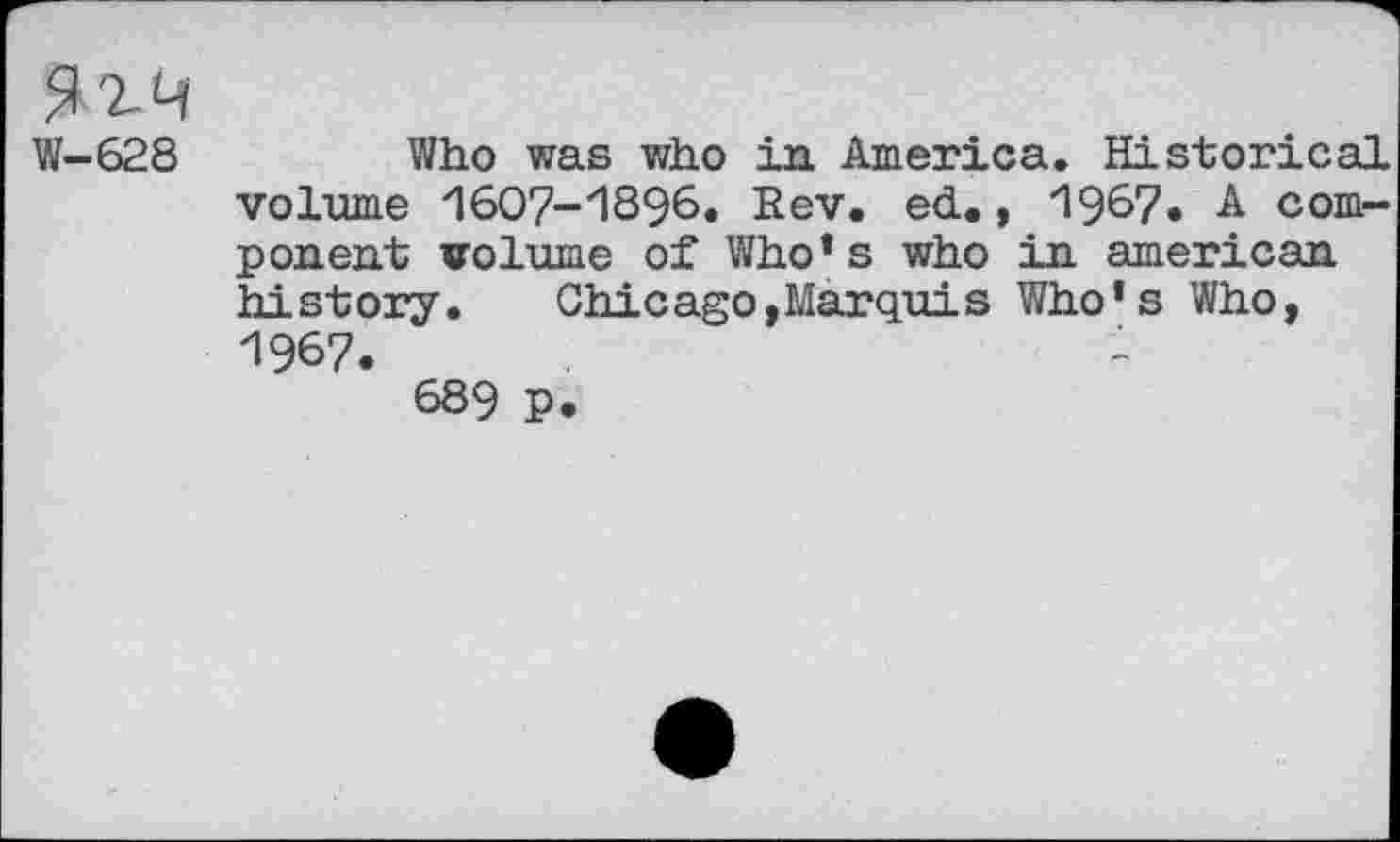 ﻿W-628	Who was who in America. Historical
volume ZI6O7-'1S96. Rev. ed., "1967• A component volume of Who* s who in american history.	Chicago,Marquis Who's Who,
1967.	-
689 p.